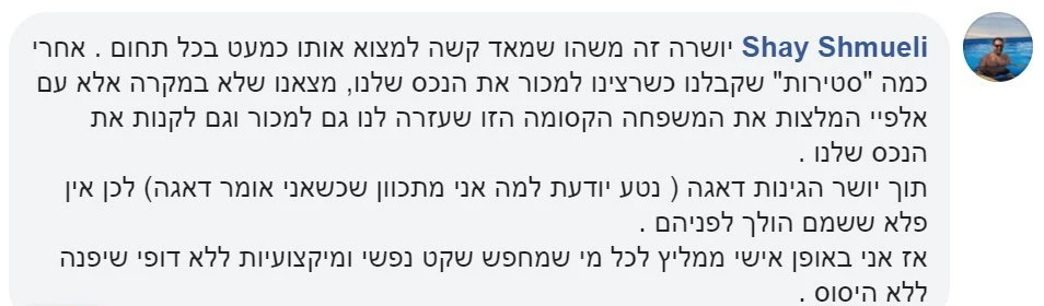 המלצה מפייסבוק על משפחת אבטה, מאת שי: יושרה זה משהו שמאוד קשה למצוא כמעט בכל תחום. אחרי כמה "סטירות" שקיבלנו כשרצינו למכור את הנכס שלנו, מצאנו שלא במקרה אלא עם אלפי המלצות את המשפחה הקסומה הזו, שעזרה לנו גם למכור וגם לקנות את הנכס שלנו. תוך יושר, הגינות ודאגה. אז אני באופן אישי ממליץ לכל מי שמחפש שקט נפשי ומקצועיות ללא דופי, שיפנה ללא היסוס.