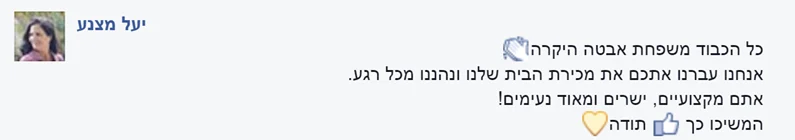 המלצה מפייסבוק על משפחת אבטה, מאת יעל: כל הכבוד, משפחת אבטה היקרה. אנחנו עברנו איתכם את מכירת הבית שלנו ונהנינו מכל רגע. אתם מקצועיים, ישרים ומאוד נעימים! המשיכו כך. תודה.